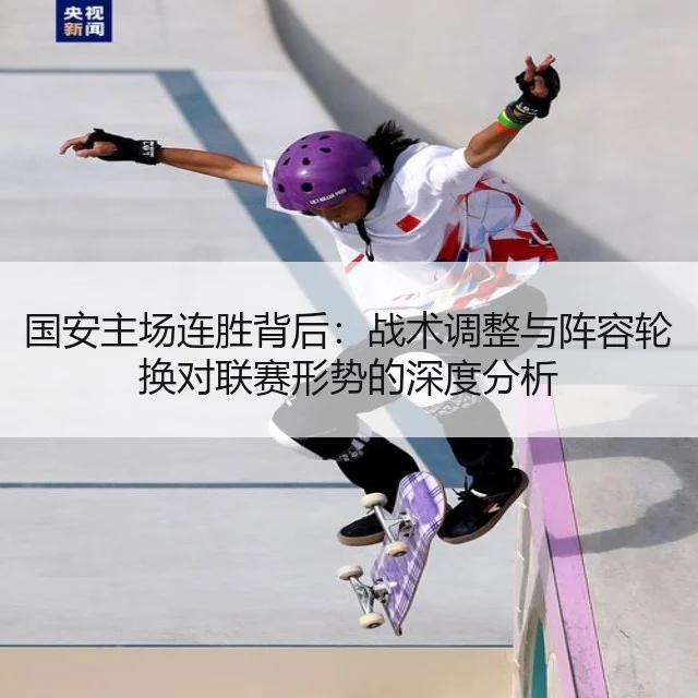 国安主场连胜背后:战术调整与阵容轮换对联赛形势的深度分析